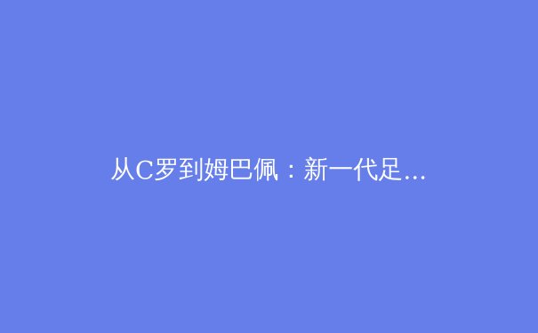 从C罗到姆巴佩：新一代足球运动员的技术进化与战术革命
